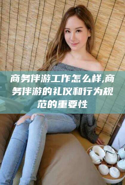 正定商务伴游工作怎么样,商务伴游的礼仪和行为规范的重要性