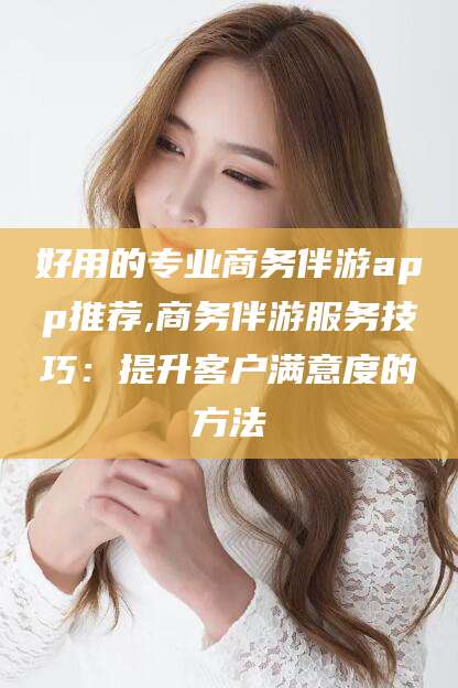 正定好用的专业商务伴游app推荐,商务伴游服务技巧：提升客户满意度的方法