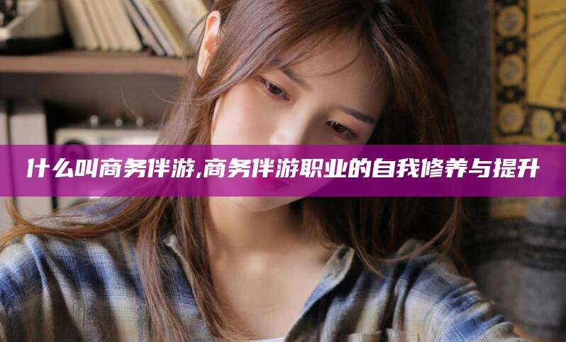 正定什么叫商务伴游,商务伴游职业的自我修养与提升