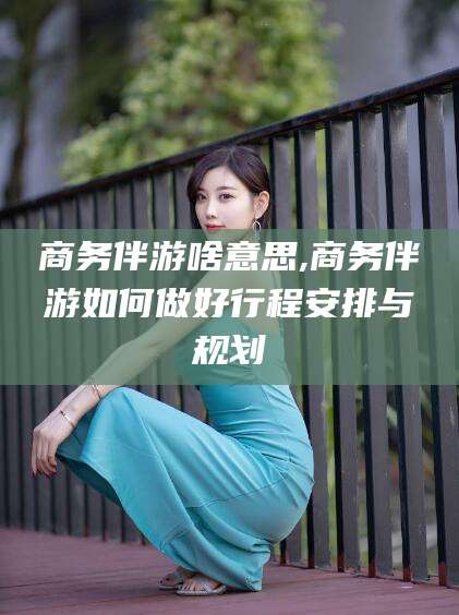 正定商务伴游啥意思,商务伴游如何做好行程安排与规划