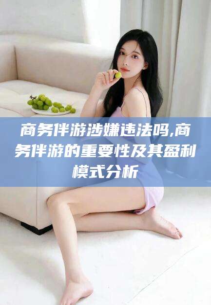 正定商务伴游涉嫌违法吗,商务伴游的重要性及其盈利模式分析