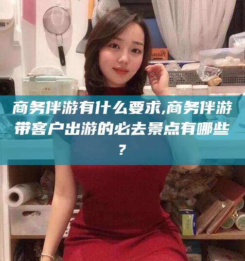 正定商务伴游有什么要求,商务伴游带客户出游的必去景点有哪些?