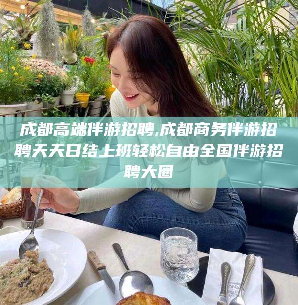 正定成都高端伴游招聘,成都商务伴游招聘天天日结上班轻松自由全国伴游招聘大圈