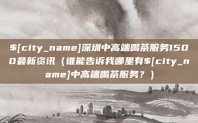 正定深圳中高端喝茶服务1500最新资讯（谁能告诉我哪里有正定中高端喝茶服务？）