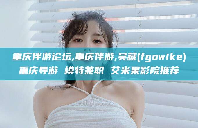 正定重庆伴游论坛,重庆伴游,吴藏(fgowike)重庆导游 模特兼职 艾米果影院推荐