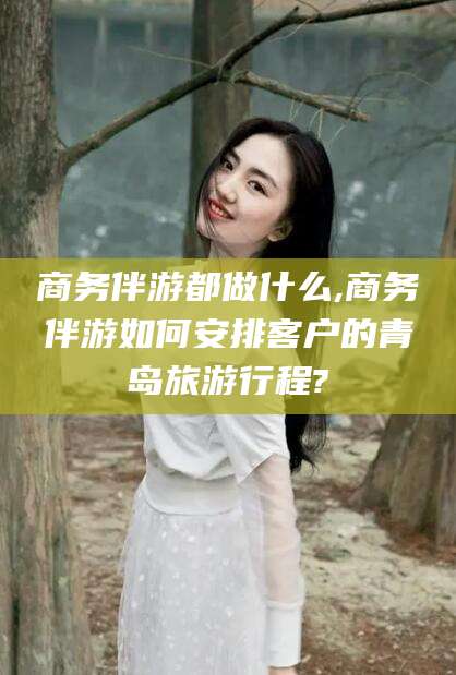 正定商务伴游都做什么,商务伴游如何安排客户的青岛旅游行程?