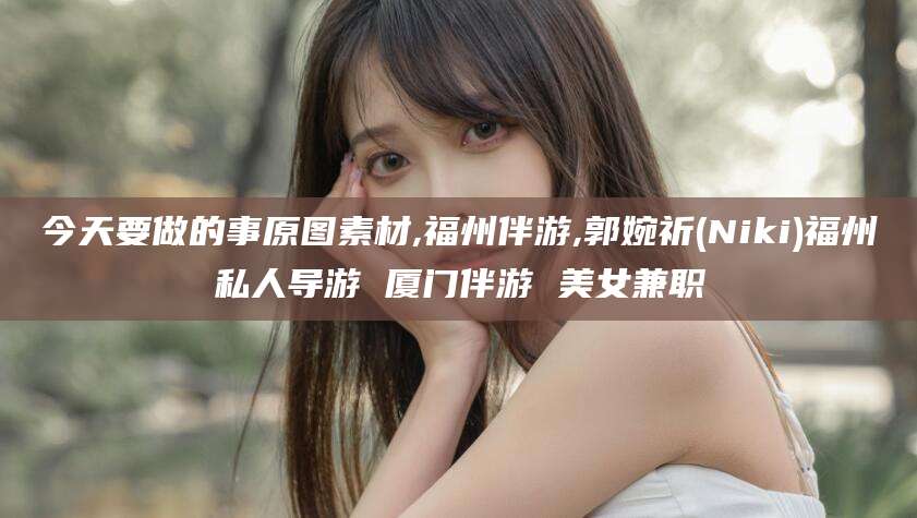 正定今天要做的事原图素材,福州伴游,郭婉祈(Niki)福州私人导游 厦门伴游 美女兼职