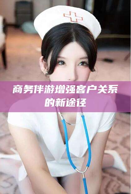 正定商务伴游增强客户关系的新途径