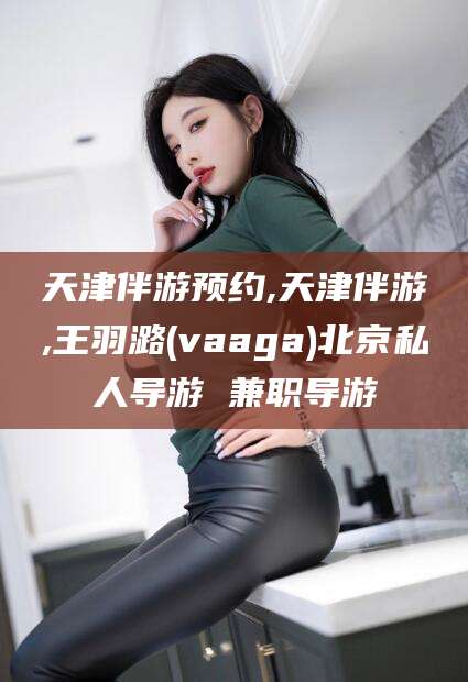 正定天津伴游预约,天津伴游,王羽潞(vaaga)北京私人导游 兼职导游