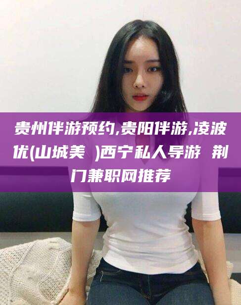 正定贵州伴游预约,贵阳伴游,凌波优(山城美姫)西宁私人导游 荆门兼职网推荐