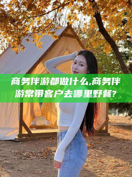 正定商务伴游都做什么,商务伴游常带客户去哪里野餐?