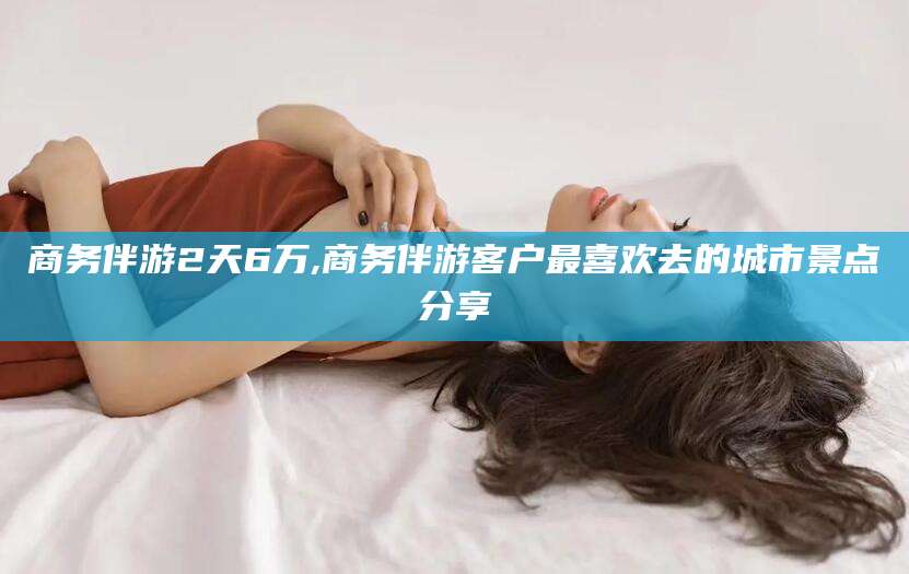 正定商务伴游2天6万,商务伴游客户最喜欢去的城市景点分享