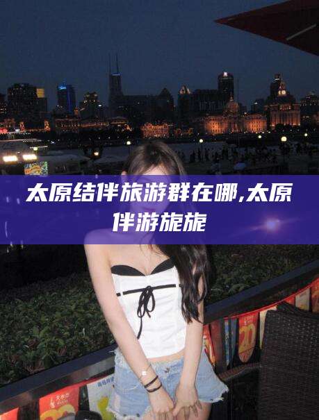正定太原结伴旅游群在哪,太原伴游旎旎