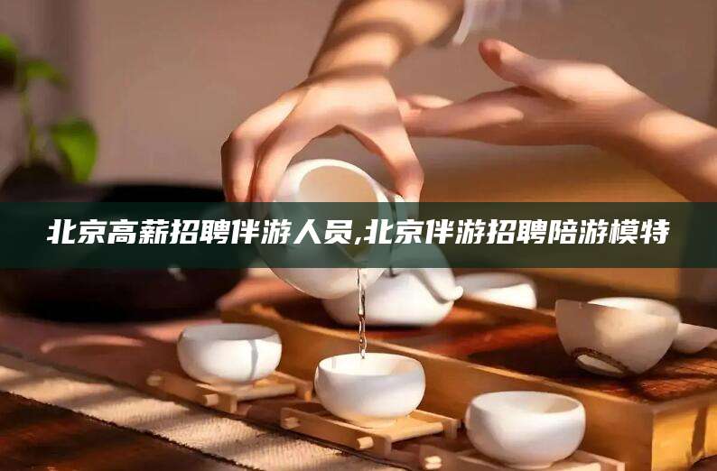 正定北京高薪招聘伴游人员,北京伴游招聘陪游模特