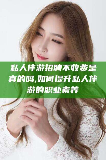 正定私人伴游招聘不收费是真的吗,如何提升私人伴游的职业素养