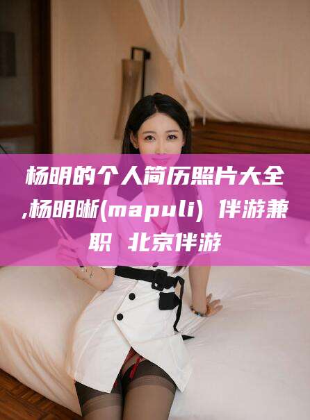 正定杨明的个人简历照片大全,杨明晰(mapuli) 伴游兼职 北京伴游