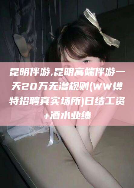 正定昆明伴游,昆明高端伴游一天20万无潜规则(WW模特招聘真实场所)日结工资+酒水业绩