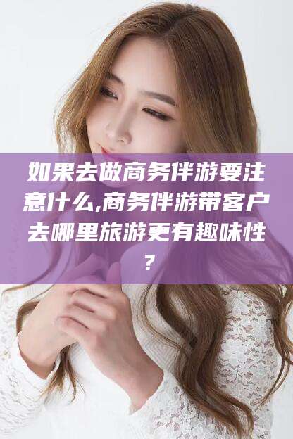 正定如果去做商务伴游要注意什么,商务伴游带客户去哪里旅游更有趣味性？