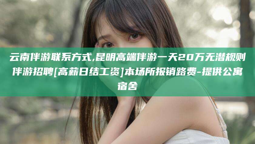 正定云南伴游联系方式,昆明高端伴游一天20万无潜规则伴游招聘[高薪日结工资]本场所报销路费-提供公寓宿舍