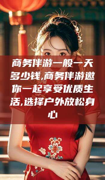 正定商务伴游一般一天多少钱,商务伴游邀你一起享受优质生活,选择户外放松身心