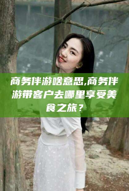 正定商务伴游啥意思,商务伴游带客户去哪里享受美食之旅？