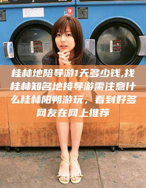 正定桂林地陪导游1天多少钱,找桂林知名地接导游需注意什么桂林阳朔游玩，看到好多网友在网上推荐