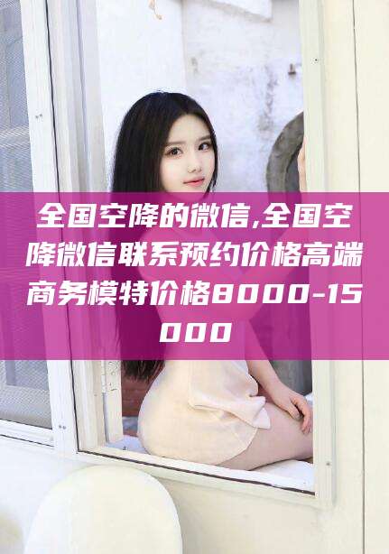 正定全国空降的微信,全国空降微信联系预约价格高端商务模特价格8000-15000