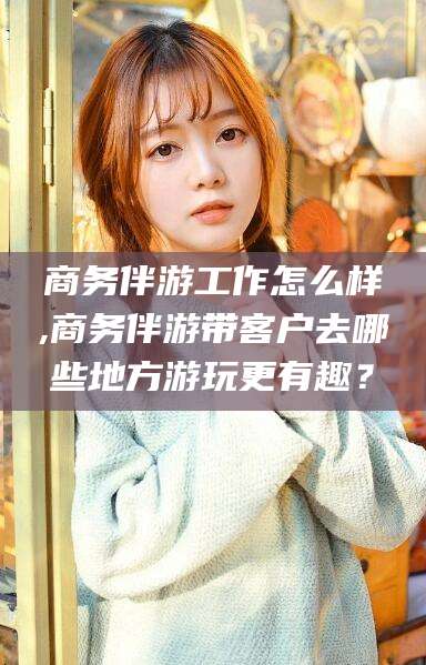 正定商务伴游工作怎么样,商务伴游带客户去哪些地方游玩更有趣？