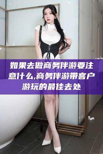 正定如果去做商务伴游要注意什么,商务伴游带客户游玩的最佳去处