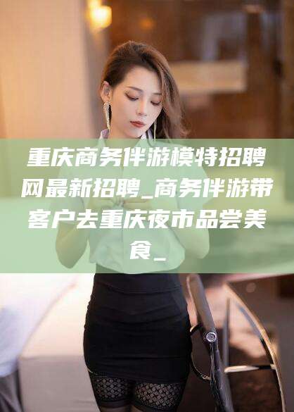 正定重庆商务伴游模特招聘网最新招聘_商务伴游带客户去重庆夜市品尝美食_