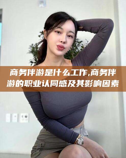 正定商务伴游是什么工作,商务伴游的职业认同感及其影响因素
