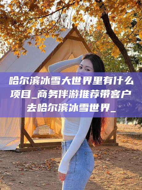 正定哈尔滨冰雪大世界里有什么项目_商务伴游推荐带客户去哈尔滨冰雪世界_
