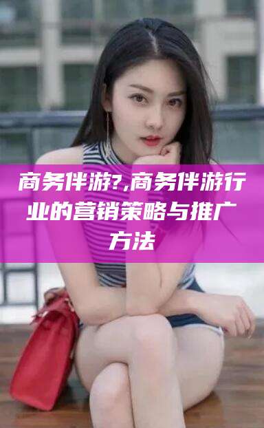 正定商务伴游?,商务伴游行业的营销策略与推广方法